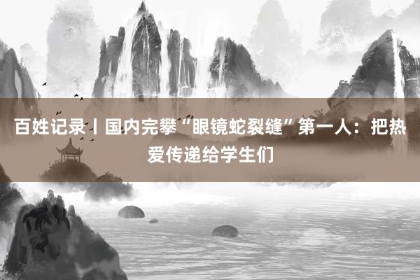 百姓记录丨国内完攀“眼镜蛇裂缝”第一人：把热爱传递给学生们