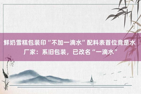 鲜奶雪糕包装印“不加一滴水”配料表首位竟是水 厂家：系旧包装，已改名“一滴水”