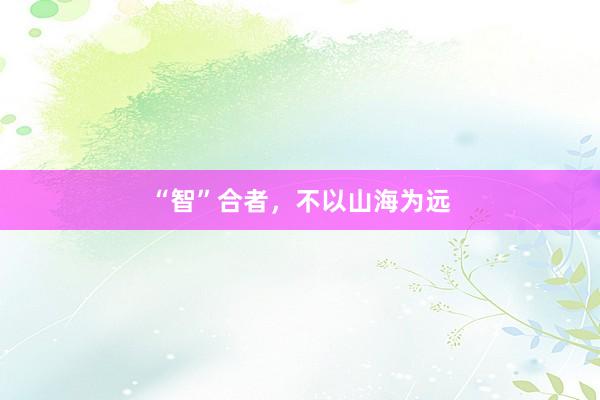 “智”合者，不以山海为远
