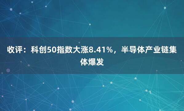 收评：科创50指数大涨8.41%，半导体产业链集体爆发