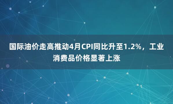 国际油价走高推动4月CPI同比升至1.2%，工业消费品价格显著上涨