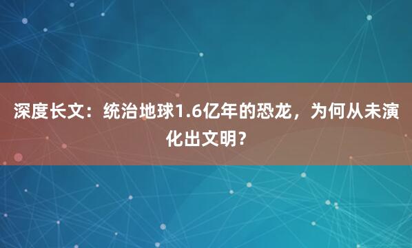 深度长文：统治地球1.6亿年的恐龙，为何从未演化出文明？